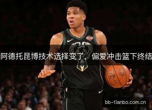 阿德托昆博技术选择变了，偏爱冲击篮下终结